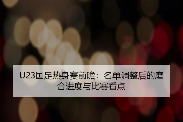 U23国足热身赛前瞻：名单调整后的磨合进度与比赛看点